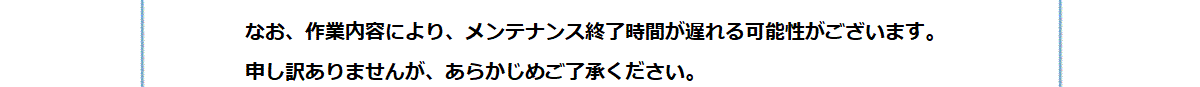なお、作業内容により、メンテナンス終了時間が遅れる可能性がございます。
申し訳ありませんが、あらかじめご了承ください。